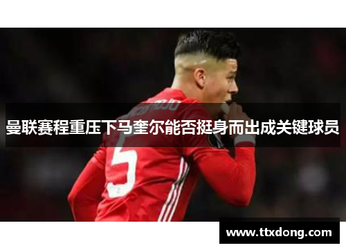 曼联赛程重压下马奎尔能否挺身而出成关键球员
